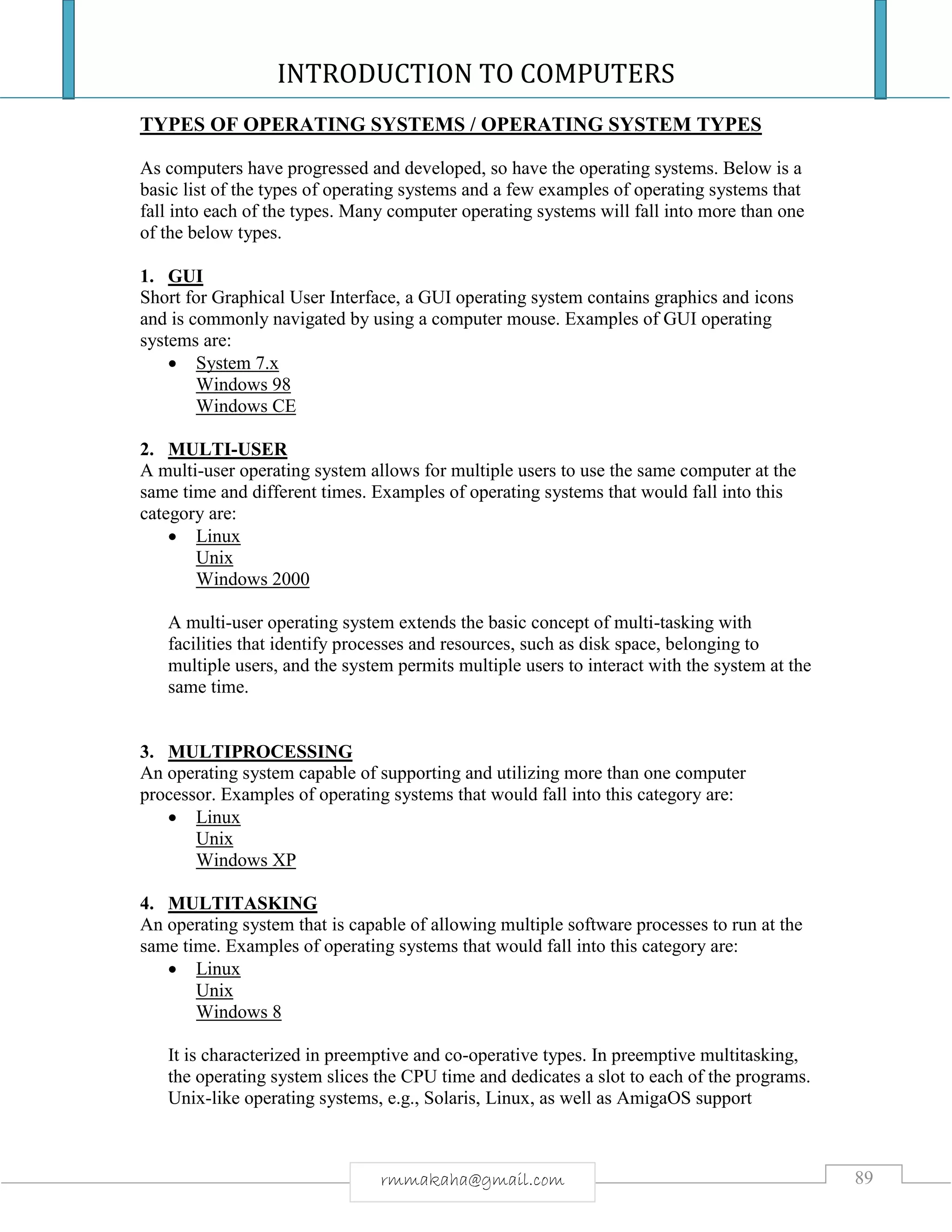 INTRODUCTION TO COMPUTERS
89rmmakaha@gmail.com
TYPES OF OPERATING SYSTEMS / OPERATING SYSTEM TYPES
As computers have progressed and developed, so have the operating systems. Below is a
basic list of the types of operating systems and a few examples of operating systems that
fall into each of the types. Many computer operating systems will fall into more than one
of the below types.
1. GUI
Short for Graphical User Interface, a GUI operating system contains graphics and icons
and is commonly navigated by using a computer mouse. Examples of GUI operating
systems are:
 System 7.x
Windows 98
Windows CE
2. MULTI-USER
A multi-user operating system allows for multiple users to use the same computer at the
same time and different times. Examples of operating systems that would fall into this
category are:
 Linux
Unix
Windows 2000
A multi-user operating system extends the basic concept of multi-tasking with
facilities that identify processes and resources, such as disk space, belonging to
multiple users, and the system permits multiple users to interact with the system at the
same time.
3. MULTIPROCESSING
An operating system capable of supporting and utilizing more than one computer
processor. Examples of operating systems that would fall into this category are:
 Linux
Unix
Windows XP
4. MULTITASKING
An operating system that is capable of allowing multiple software processes to run at the
same time. Examples of operating systems that would fall into this category are:
 Linux
Unix
Windows 8
It is characterized in preemptive and co-operative types. In preemptive multitasking,
the operating system slices the CPU time and dedicates a slot to each of the programs.
Unix-like operating systems, e.g., Solaris, Linux, as well as AmigaOS support
 