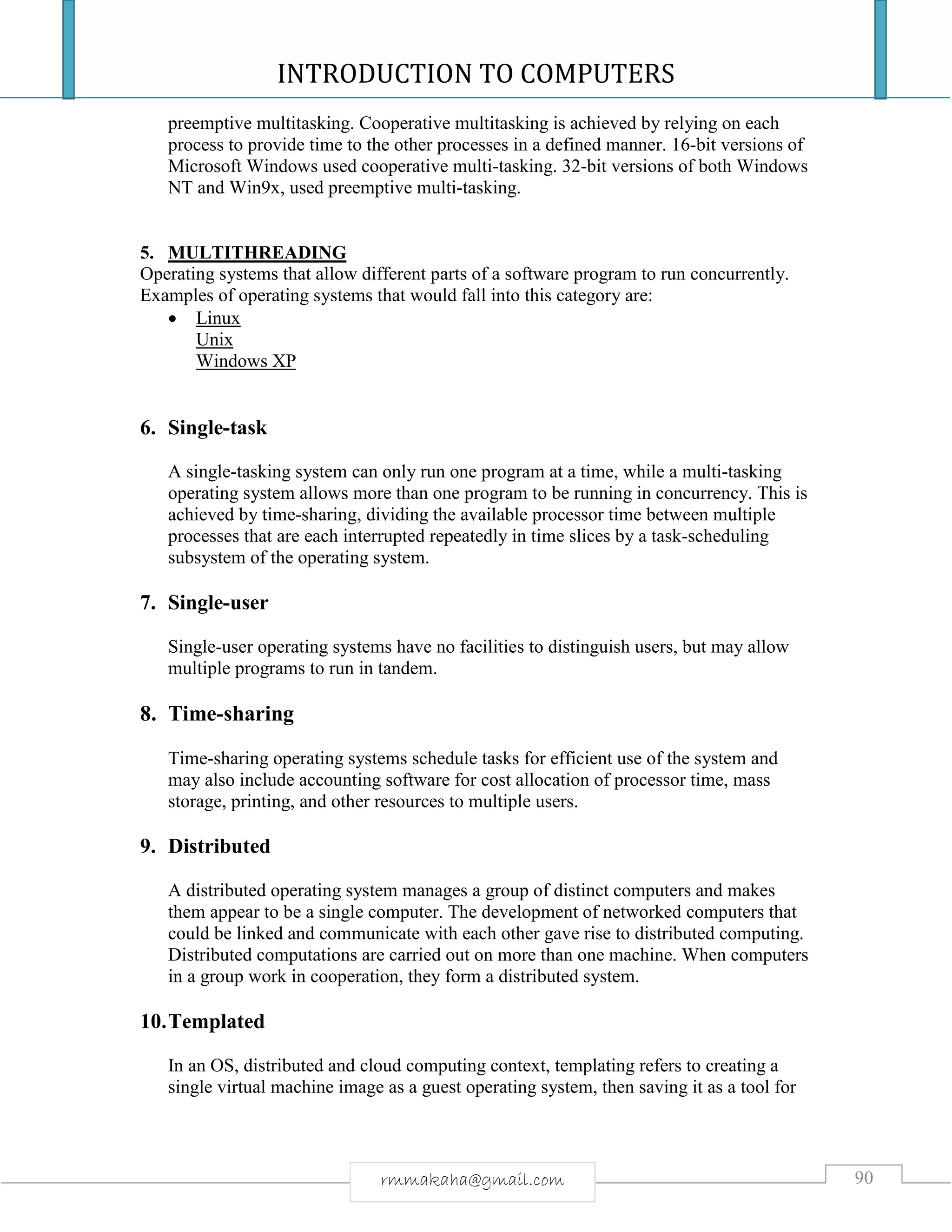 INTRODUCTION TO COMPUTERS
90rmmakaha@gmail.com
preemptive multitasking. Cooperative multitasking is achieved by relying on each
process to provide time to the other processes in a defined manner. 16-bit versions of
Microsoft Windows used cooperative multi-tasking. 32-bit versions of both Windows
NT and Win9x, used preemptive multi-tasking.
5. MULTITHREADING
Operating systems that allow different parts of a software program to run concurrently.
Examples of operating systems that would fall into this category are:
 Linux
Unix
Windows XP
6. Single-task
A single-tasking system can only run one program at a time, while a multi-tasking
operating system allows more than one program to be running in concurrency. This is
achieved by time-sharing, dividing the available processor time between multiple
processes that are each interrupted repeatedly in time slices by a task-scheduling
subsystem of the operating system.
7. Single-user
Single-user operating systems have no facilities to distinguish users, but may allow
multiple programs to run in tandem.
8. Time-sharing
Time-sharing operating systems schedule tasks for efficient use of the system and
may also include accounting software for cost allocation of processor time, mass
storage, printing, and other resources to multiple users.
9. Distributed
A distributed operating system manages a group of distinct computers and makes
them appear to be a single computer. The development of networked computers that
could be linked and communicate with each other gave rise to distributed computing.
Distributed computations are carried out on more than one machine. When computers
in a group work in cooperation, they form a distributed system.
10.Templated
In an OS, distributed and cloud computing context, templating refers to creating a
single virtual machine image as a guest operating system, then saving it as a tool for
 