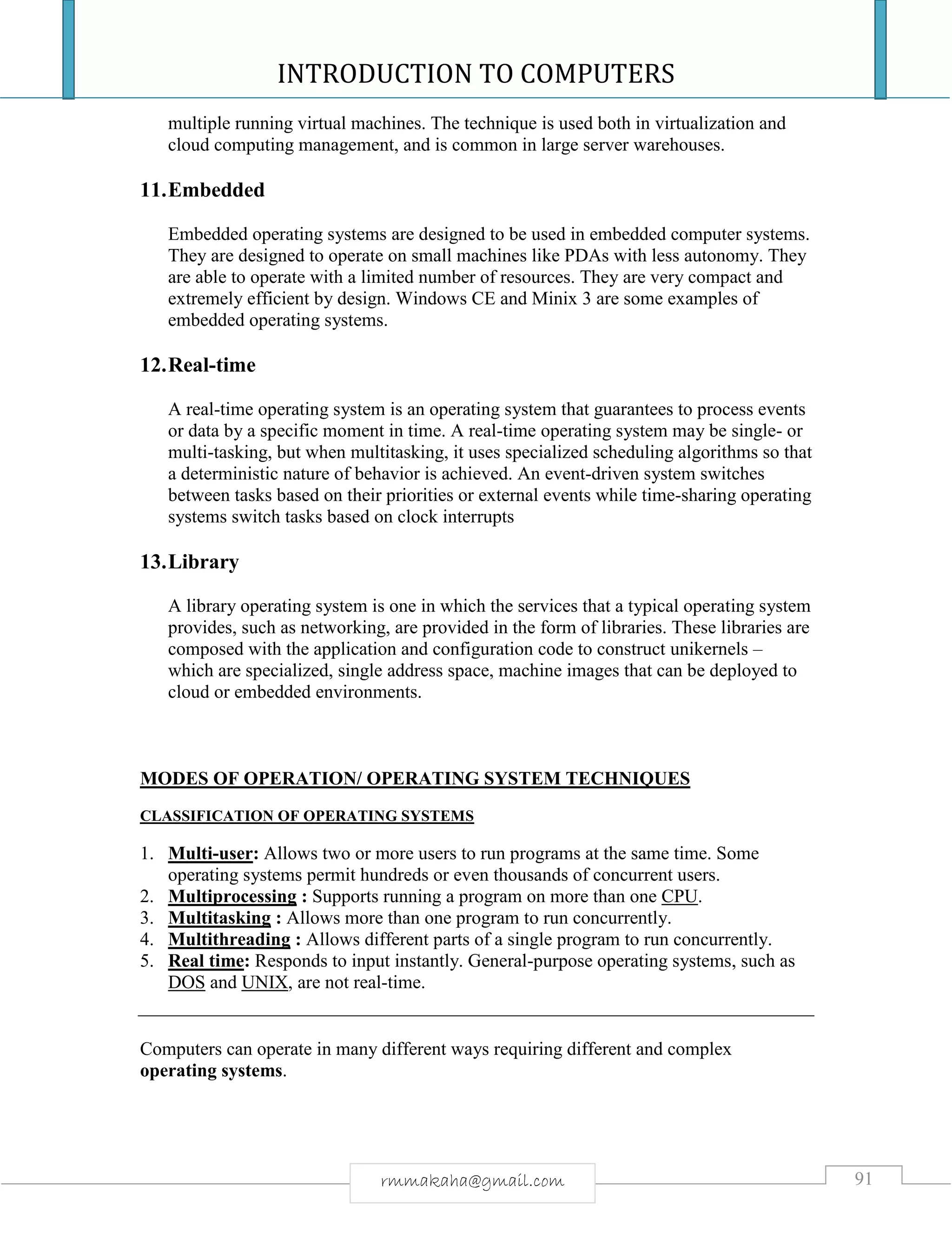 INTRODUCTION TO COMPUTERS
91rmmakaha@gmail.com
multiple running virtual machines. The technique is used both in virtualization and
cloud computing management, and is common in large server warehouses.
11.Embedded
Embedded operating systems are designed to be used in embedded computer systems.
They are designed to operate on small machines like PDAs with less autonomy. They
are able to operate with a limited number of resources. They are very compact and
extremely efficient by design. Windows CE and Minix 3 are some examples of
embedded operating systems.
12.Real-time
A real-time operating system is an operating system that guarantees to process events
or data by a specific moment in time. A real-time operating system may be single- or
multi-tasking, but when multitasking, it uses specialized scheduling algorithms so that
a deterministic nature of behavior is achieved. An event-driven system switches
between tasks based on their priorities or external events while time-sharing operating
systems switch tasks based on clock interrupts
13.Library
A library operating system is one in which the services that a typical operating system
provides, such as networking, are provided in the form of libraries. These libraries are
composed with the application and configuration code to construct unikernels –
which are specialized, single address space, machine images that can be deployed to
cloud or embedded environments.
MODES OF OPERATION/ OPERATING SYSTEM TECHNIQUES
CLASSIFICATION OF OPERATING SYSTEMS
1. Multi-user: Allows two or more users to run programs at the same time. Some
operating systems permit hundreds or even thousands of concurrent users.
2. Multiprocessing : Supports running a program on more than one CPU.
3. Multitasking : Allows more than one program to run concurrently.
4. Multithreading : Allows different parts of a single program to run concurrently.
5. Real time: Responds to input instantly. General-purpose operating systems, such as
DOS and UNIX, are not real-time.
Computers can operate in many different ways requiring different and complex
operating systems.
 