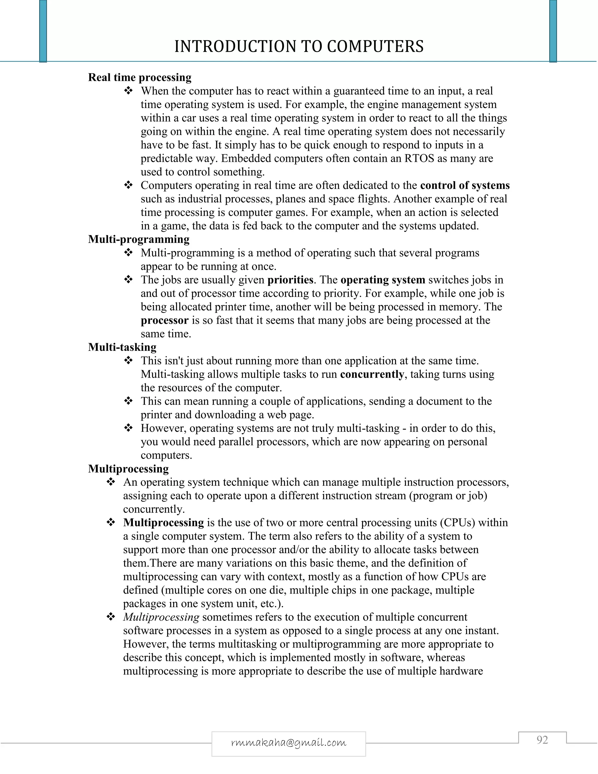 INTRODUCTION TO COMPUTERS
92rmmakaha@gmail.com
Real time processing
 When the computer has to react within a guaranteed time to an input, a real
time operating system is used. For example, the engine management system
within a car uses a real time operating system in order to react to all the things
going on within the engine. A real time operating system does not necessarily
have to be fast. It simply has to be quick enough to respond to inputs in a
predictable way. Embedded computers often contain an RTOS as many are
used to control something.
 Computers operating in real time are often dedicated to the control of systems
such as industrial processes, planes and space flights. Another example of real
time processing is computer games. For example, when an action is selected
in a game, the data is fed back to the computer and the systems updated.
Multi-programming
 Multi-programming is a method of operating such that several programs
appear to be running at once.
 The jobs are usually given priorities. The operating system switches jobs in
and out of processor time according to priority. For example, while one job is
being allocated printer time, another will be being processed in memory. The
processor is so fast that it seems that many jobs are being processed at the
same time.
Multi-tasking
 This isn't just about running more than one application at the same time.
Multi-tasking allows multiple tasks to run concurrently, taking turns using
the resources of the computer.
 This can mean running a couple of applications, sending a document to the
printer and downloading a web page.
 However, operating systems are not truly multi-tasking - in order to do this,
you would need parallel processors, which are now appearing on personal
computers.
Multiprocessing
 An operating system technique which can manage multiple instruction processors,
assigning each to operate upon a different instruction stream (program or job)
concurrently.
 Multiprocessing is the use of two or more central processing units (CPUs) within
a single computer system. The term also refers to the ability of a system to
support more than one processor and/or the ability to allocate tasks between
them.There are many variations on this basic theme, and the definition of
multiprocessing can vary with context, mostly as a function of how CPUs are
defined (multiple cores on one die, multiple chips in one package, multiple
packages in one system unit, etc.).
 Multiprocessing sometimes refers to the execution of multiple concurrent
software processes in a system as opposed to a single process at any one instant.
However, the terms multitasking or multiprogramming are more appropriate to
describe this concept, which is implemented mostly in software, whereas
multiprocessing is more appropriate to describe the use of multiple hardware
 