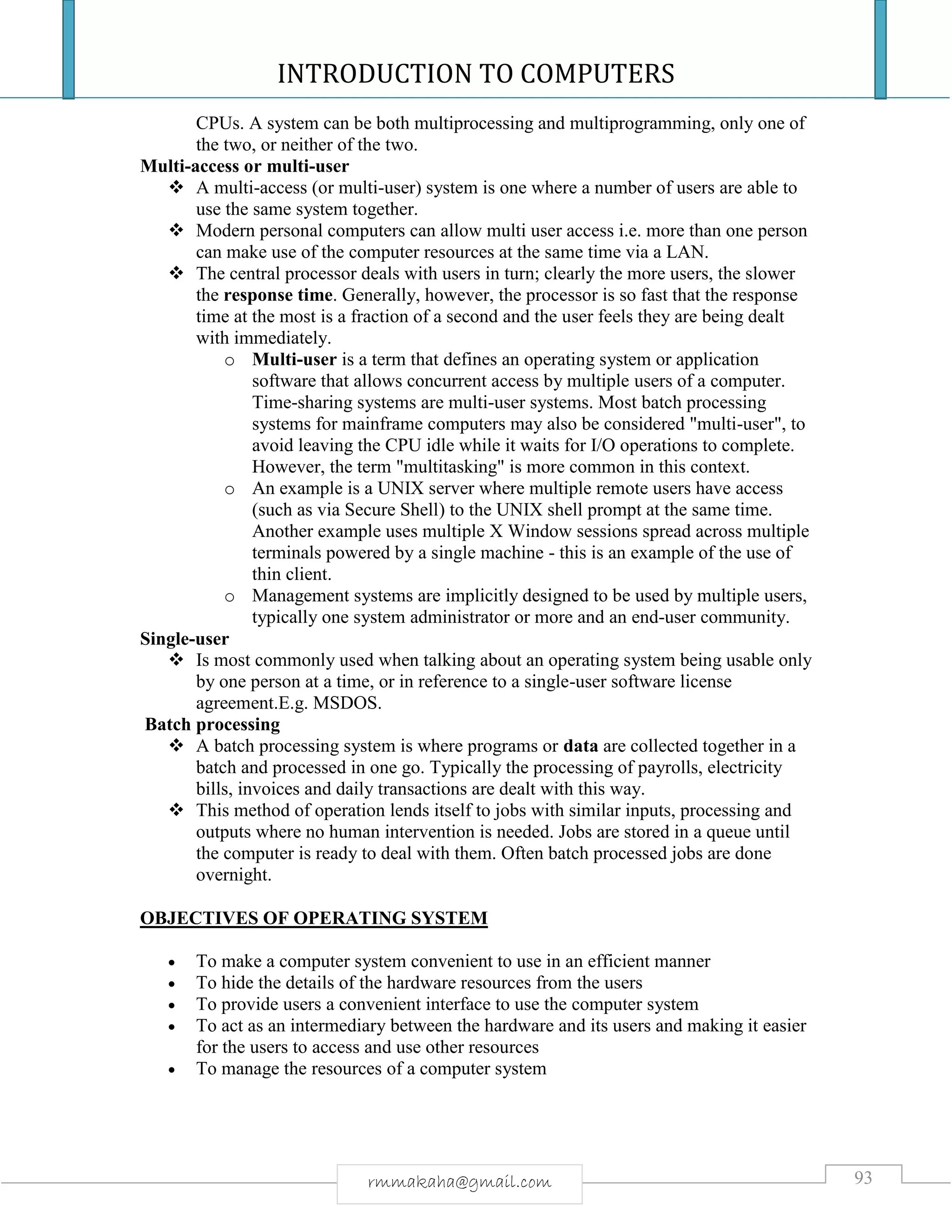INTRODUCTION TO COMPUTERS
93rmmakaha@gmail.com
CPUs. A system can be both multiprocessing and multiprogramming, only one of
the two, or neither of the two.
Multi-access or multi-user
 A multi-access (or multi-user) system is one where a number of users are able to
use the same system together.
 Modern personal computers can allow multi user access i.e. more than one person
can make use of the computer resources at the same time via a LAN.
 The central processor deals with users in turn; clearly the more users, the slower
the response time. Generally, however, the processor is so fast that the response
time at the most is a fraction of a second and the user feels they are being dealt
with immediately.
o Multi-user is a term that defines an operating system or application
software that allows concurrent access by multiple users of a computer.
Time-sharing systems are multi-user systems. Most batch processing
systems for mainframe computers may also be considered "multi-user", to
avoid leaving the CPU idle while it waits for I/O operations to complete.
However, the term "multitasking" is more common in this context.
o An example is a UNIX server where multiple remote users have access
(such as via Secure Shell) to the UNIX shell prompt at the same time.
Another example uses multiple X Window sessions spread across multiple
terminals powered by a single machine - this is an example of the use of
thin client.
o Management systems are implicitly designed to be used by multiple users,
typically one system administrator or more and an end-user community.
Single-user
 Is most commonly used when talking about an operating system being usable only
by one person at a time, or in reference to a single-user software license
agreement.E.g. MSDOS.
Batch processing
 A batch processing system is where programs or data are collected together in a
batch and processed in one go. Typically the processing of payrolls, electricity
bills, invoices and daily transactions are dealt with this way.
 This method of operation lends itself to jobs with similar inputs, processing and
outputs where no human intervention is needed. Jobs are stored in a queue until
the computer is ready to deal with them. Often batch processed jobs are done
overnight.
OBJECTIVES OF OPERATING SYSTEM
 To make a computer system convenient to use in an efficient manner
 To hide the details of the hardware resources from the users
 To provide users a convenient interface to use the computer system
 To act as an intermediary between the hardware and its users and making it easier
for the users to access and use other resources
 To manage the resources of a computer system
 