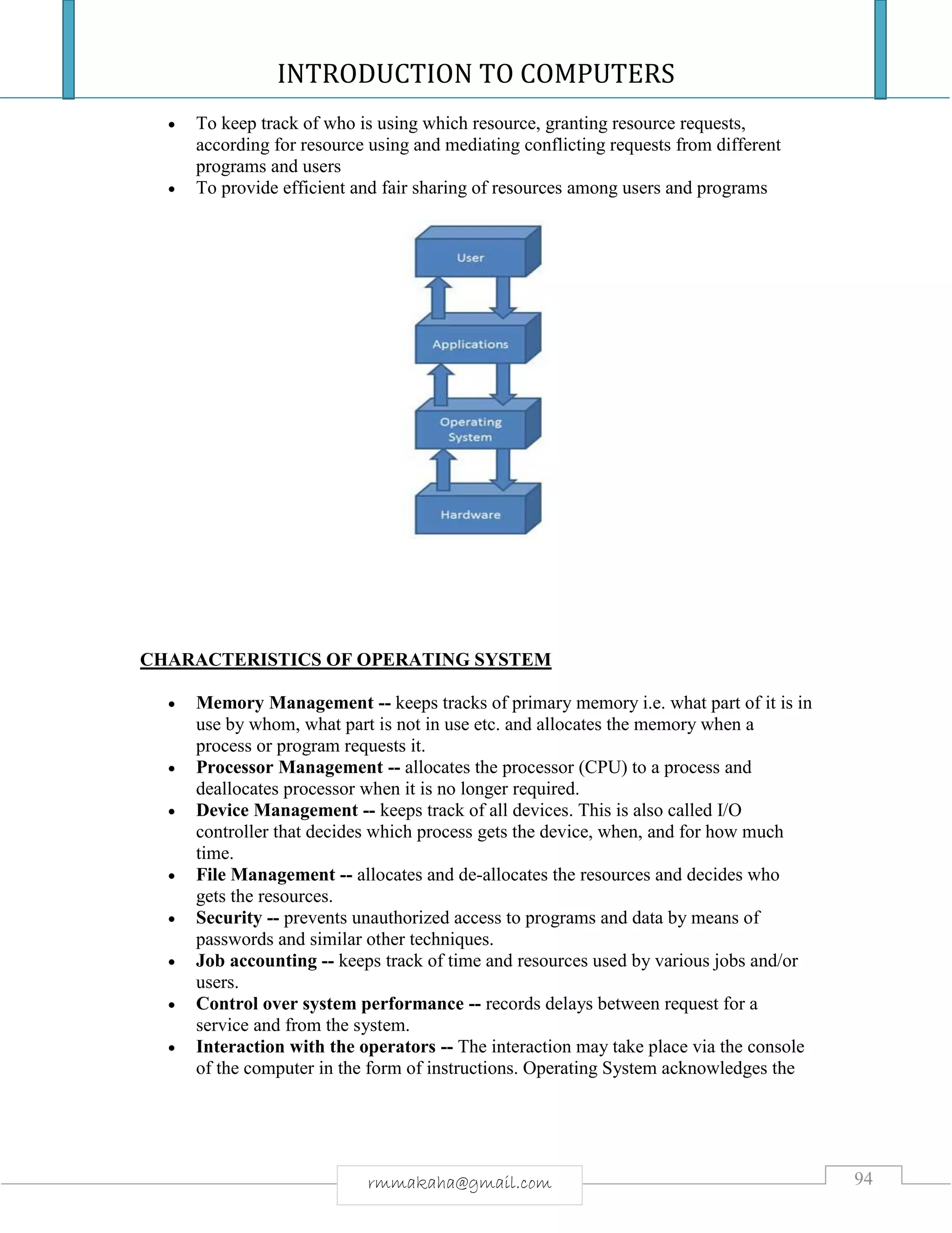 INTRODUCTION TO COMPUTERS
94rmmakaha@gmail.com
 To keep track of who is using which resource, granting resource requests,
according for resource using and mediating conflicting requests from different
programs and users
 To provide efficient and fair sharing of resources among users and programs
CHARACTERISTICS OF OPERATING SYSTEM
 Memory Management -- keeps tracks of primary memory i.e. what part of it is in
use by whom, what part is not in use etc. and allocates the memory when a
process or program requests it.
 Processor Management -- allocates the processor (CPU) to a process and
deallocates processor when it is no longer required.
 Device Management -- keeps track of all devices. This is also called I/O
controller that decides which process gets the device, when, and for how much
time.
 File Management -- allocates and de-allocates the resources and decides who
gets the resources.
 Security -- prevents unauthorized access to programs and data by means of
passwords and similar other techniques.
 Job accounting -- keeps track of time and resources used by various jobs and/or
users.
 Control over system performance -- records delays between request for a
service and from the system.
 Interaction with the operators -- The interaction may take place via the console
of the computer in the form of instructions. Operating System acknowledges the
 