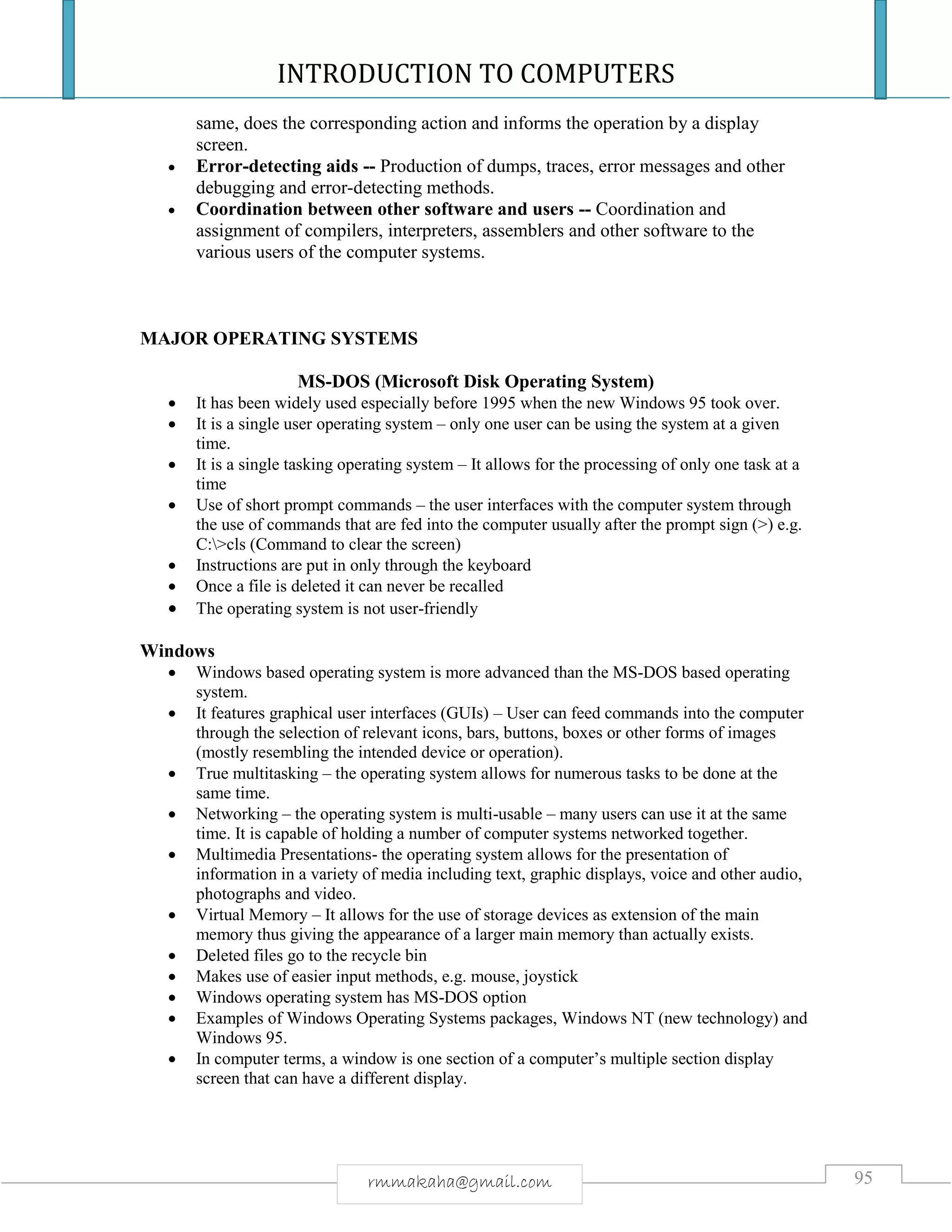 INTRODUCTION TO COMPUTERS
95rmmakaha@gmail.com
same, does the corresponding action and informs the operation by a display
screen.
 Error-detecting aids -- Production of dumps, traces, error messages and other
debugging and error-detecting methods.
 Coordination between other software and users -- Coordination and
assignment of compilers, interpreters, assemblers and other software to the
various users of the computer systems.
MAJOR OPERATING SYSTEMS
MS-DOS (Microsoft Disk Operating System)
 It has been widely used especially before 1995 when the new Windows 95 took over.
 It is a single user operating system – only one user can be using the system at a given
time.
 It is a single tasking operating system – It allows for the processing of only one task at a
time
 Use of short prompt commands – the user interfaces with the computer system through
the use of commands that are fed into the computer usually after the prompt sign (>) e.g.
C:>cls (Command to clear the screen)
 Instructions are put in only through the keyboard
 Once a file is deleted it can never be recalled
 The operating system is not user-friendly
Windows
 Windows based operating system is more advanced than the MS-DOS based operating
system.
 It features graphical user interfaces (GUIs) – User can feed commands into the computer
through the selection of relevant icons, bars, buttons, boxes or other forms of images
(mostly resembling the intended device or operation).
 True multitasking – the operating system allows for numerous tasks to be done at the
same time.
 Networking – the operating system is multi-usable – many users can use it at the same
time. It is capable of holding a number of computer systems networked together.
 Multimedia Presentations- the operating system allows for the presentation of
information in a variety of media including text, graphic displays, voice and other audio,
photographs and video.
 Virtual Memory – It allows for the use of storage devices as extension of the main
memory thus giving the appearance of a larger main memory than actually exists.
 Deleted files go to the recycle bin
 Makes use of easier input methods, e.g. mouse, joystick
 Windows operating system has MS-DOS option
 Examples of Windows Operating Systems packages, Windows NT (new technology) and
Windows 95.
 In computer terms, a window is one section of a computer’s multiple section display
screen that can have a different display.
 