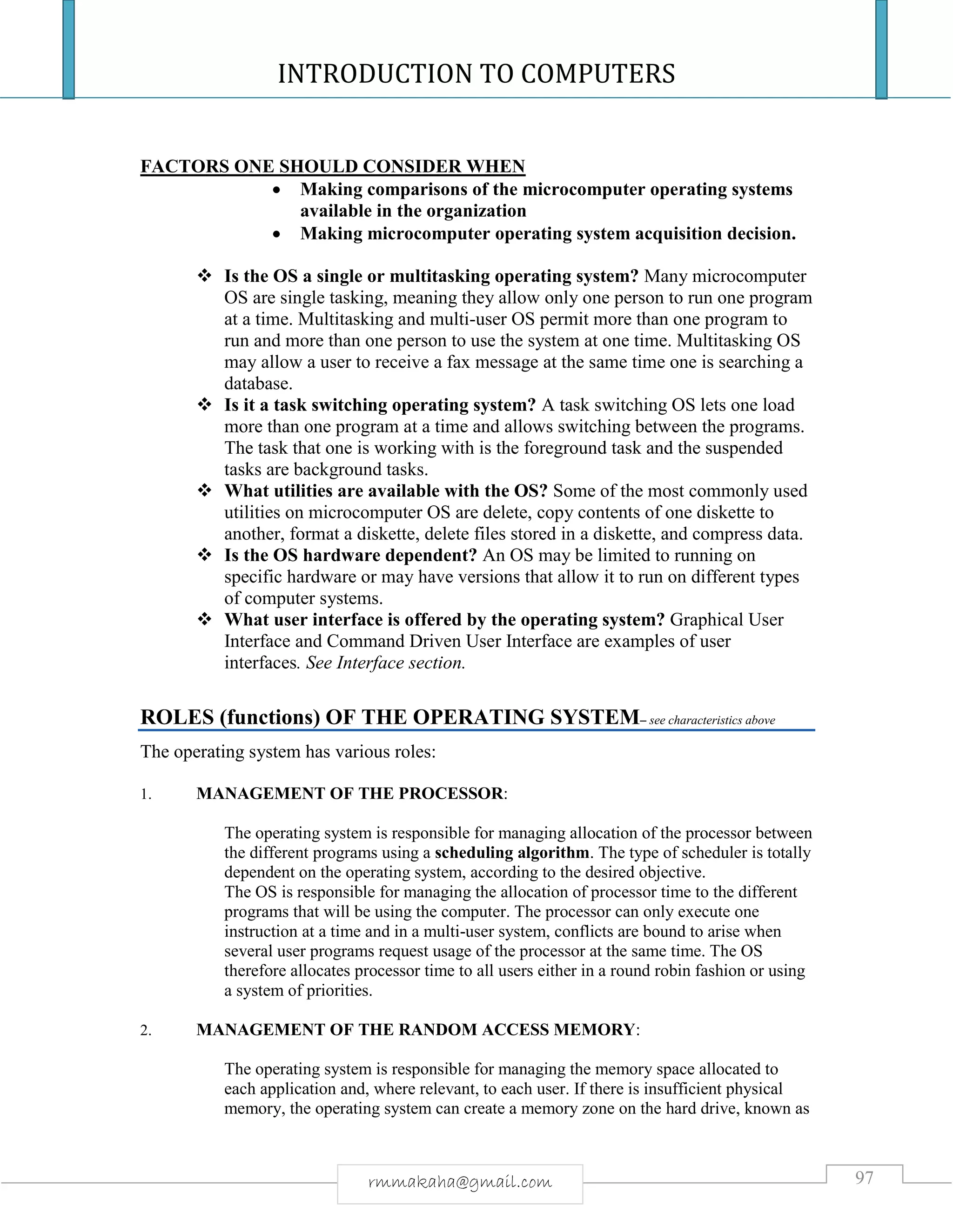 INTRODUCTION TO COMPUTERS
97rmmakaha@gmail.com
FACTORS ONE SHOULD CONSIDER WHEN
 Making comparisons of the microcomputer operating systems
available in the organization
 Making microcomputer operating system acquisition decision.
 Is the OS a single or multitasking operating system? Many microcomputer
OS are single tasking, meaning they allow only one person to run one program
at a time. Multitasking and multi-user OS permit more than one program to
run and more than one person to use the system at one time. Multitasking OS
may allow a user to receive a fax message at the same time one is searching a
database.
 Is it a task switching operating system? A task switching OS lets one load
more than one program at a time and allows switching between the programs.
The task that one is working with is the foreground task and the suspended
tasks are background tasks.
 What utilities are available with the OS? Some of the most commonly used
utilities on microcomputer OS are delete, copy contents of one diskette to
another, format a diskette, delete files stored in a diskette, and compress data.
 Is the OS hardware dependent? An OS may be limited to running on
specific hardware or may have versions that allow it to run on different types
of computer systems.
 What user interface is offered by the operating system? Graphical User
Interface and Command Driven User Interface are examples of user
interfaces. See Interface section.
ROLES (functions) OF THE OPERATING SYSTEM– see characteristics above
The operating system has various roles:
1. MANAGEMENT OF THE PROCESSOR:
The operating system is responsible for managing allocation of the processor between
the different programs using a scheduling algorithm. The type of scheduler is totally
dependent on the operating system, according to the desired objective.
The OS is responsible for managing the allocation of processor time to the different
programs that will be using the computer. The processor can only execute one
instruction at a time and in a multi-user system, conflicts are bound to arise when
several user programs request usage of the processor at the same time. The OS
therefore allocates processor time to all users either in a round robin fashion or using
a system of priorities.
2. MANAGEMENT OF THE RANDOM ACCESS MEMORY:
The operating system is responsible for managing the memory space allocated to
each application and, where relevant, to each user. If there is insufficient physical
memory, the operating system can create a memory zone on the hard drive, known as
 
