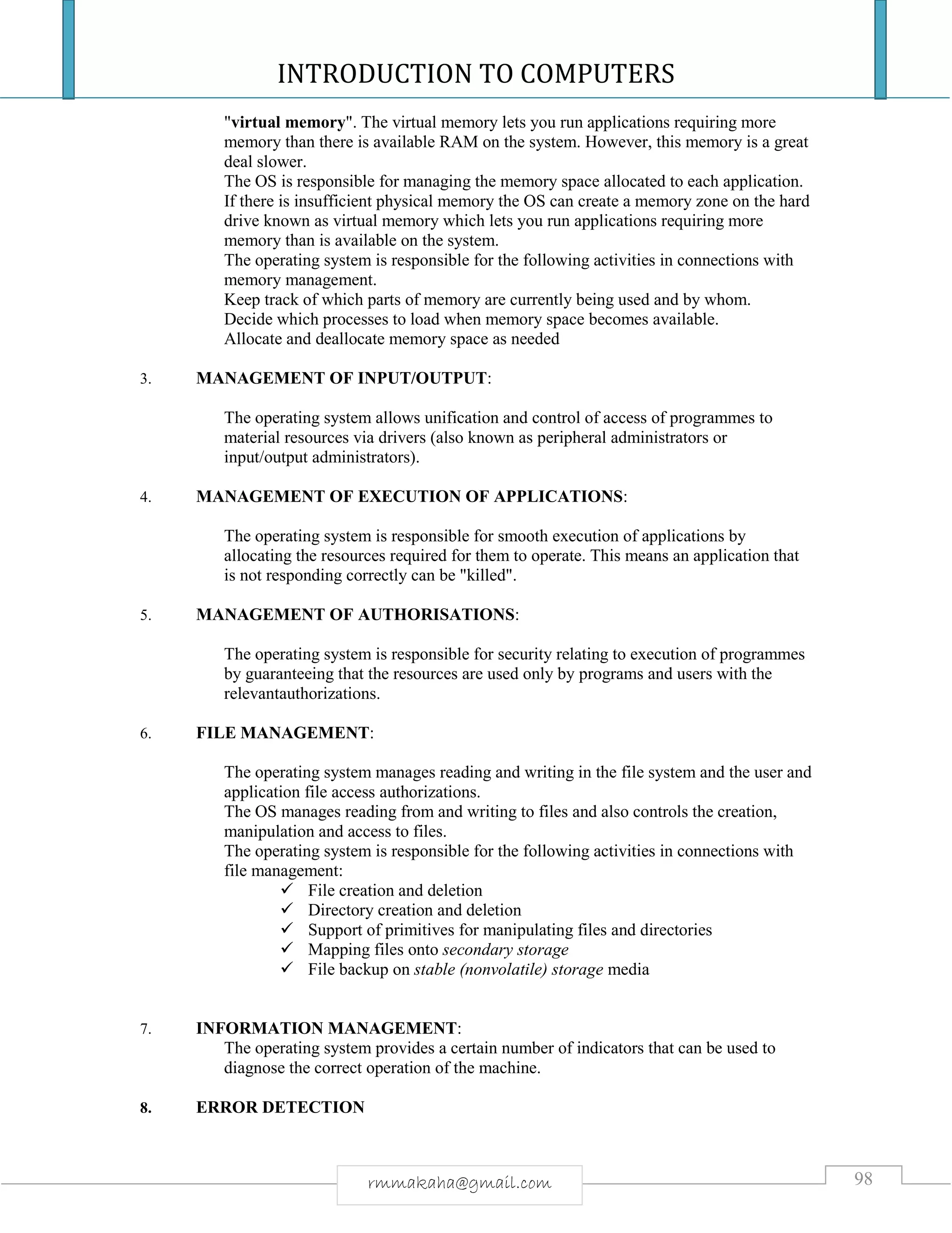 INTRODUCTION TO COMPUTERS
98rmmakaha@gmail.com
"virtual memory". The virtual memory lets you run applications requiring more
memory than there is available RAM on the system. However, this memory is a great
deal slower.
The OS is responsible for managing the memory space allocated to each application.
If there is insufficient physical memory the OS can create a memory zone on the hard
drive known as virtual memory which lets you run applications requiring more
memory than is available on the system.
The operating system is responsible for the following activities in connections with
memory management.
Keep track of which parts of memory are currently being used and by whom.
Decide which processes to load when memory space becomes available.
Allocate and deallocate memory space as needed
3. MANAGEMENT OF INPUT/OUTPUT:
The operating system allows unification and control of access of programmes to
material resources via drivers (also known as peripheral administrators or
input/output administrators).
4. MANAGEMENT OF EXECUTION OF APPLICATIONS:
The operating system is responsible for smooth execution of applications by
allocating the resources required for them to operate. This means an application that
is not responding correctly can be "killed".
5. MANAGEMENT OF AUTHORISATIONS:
The operating system is responsible for security relating to execution of programmes
by guaranteeing that the resources are used only by programs and users with the
relevantauthorizations.
6. FILE MANAGEMENT:
The operating system manages reading and writing in the file system and the user and
application file access authorizations.
The OS manages reading from and writing to files and also controls the creation,
manipulation and access to files.
The operating system is responsible for the following activities in connections with
file management:
 File creation and deletion
 Directory creation and deletion
 Support of primitives for manipulating files and directories
 Mapping files onto secondary storage
 File backup on stable (nonvolatile) storage media
7. INFORMATION MANAGEMENT:
The operating system provides a certain number of indicators that can be used to
diagnose the correct operation of the machine.
8. ERROR DETECTION
 