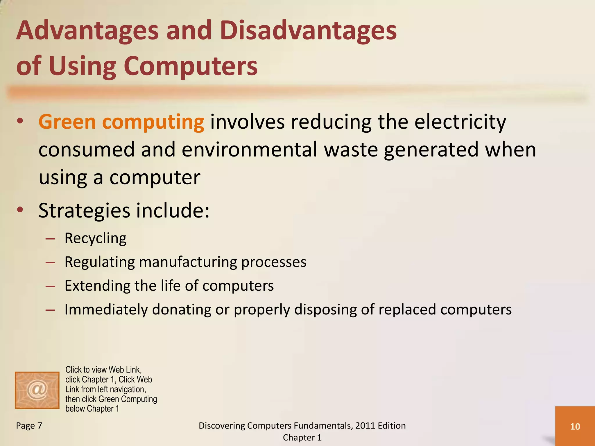 Advantages and Disadvantages
of Using Computers
• Green computing involves reducing the electricity
  consumed and environmental waste generated when
  using a computer
• Strategies include:
         –   Recycling
         –   Regulating manufacturing processes
         –   Extending the life of computers
         –   Immediately donating or properly disposing of replaced computers


             Click to view Web Link,
             click Chapter 1, Click Web
             Link from left navigation,
             then click Green Computing
             below Chapter 1
Page 7                                    Discovering Computers Fundamentals, 2011 Edition   10
                                                             Chapter 1
 