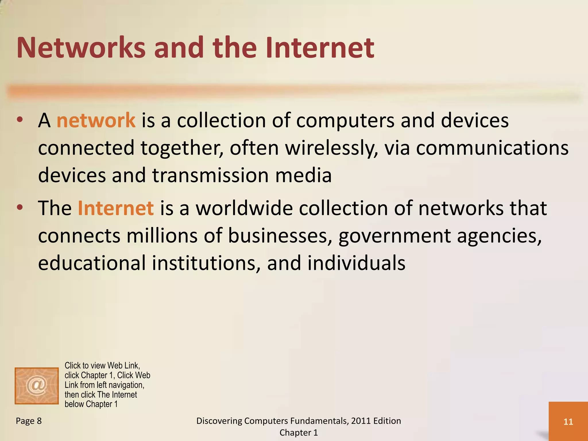 Networks and the Internet

• A network is a collection of computers and devices
  connected together, often wirelessly, via communications
  devices and transmission media
• The Internet is a worldwide collection of networks that
  connects millions of businesses, government agencies,
  educational institutions, and individuals



         Click to view Web Link,
         click Chapter 1, Click Web
         Link from left navigation,
         then click The Internet
         below Chapter 1
Page 8                                Discovering Computers Fundamentals, 2011 Edition   11
                                                         Chapter 1
 