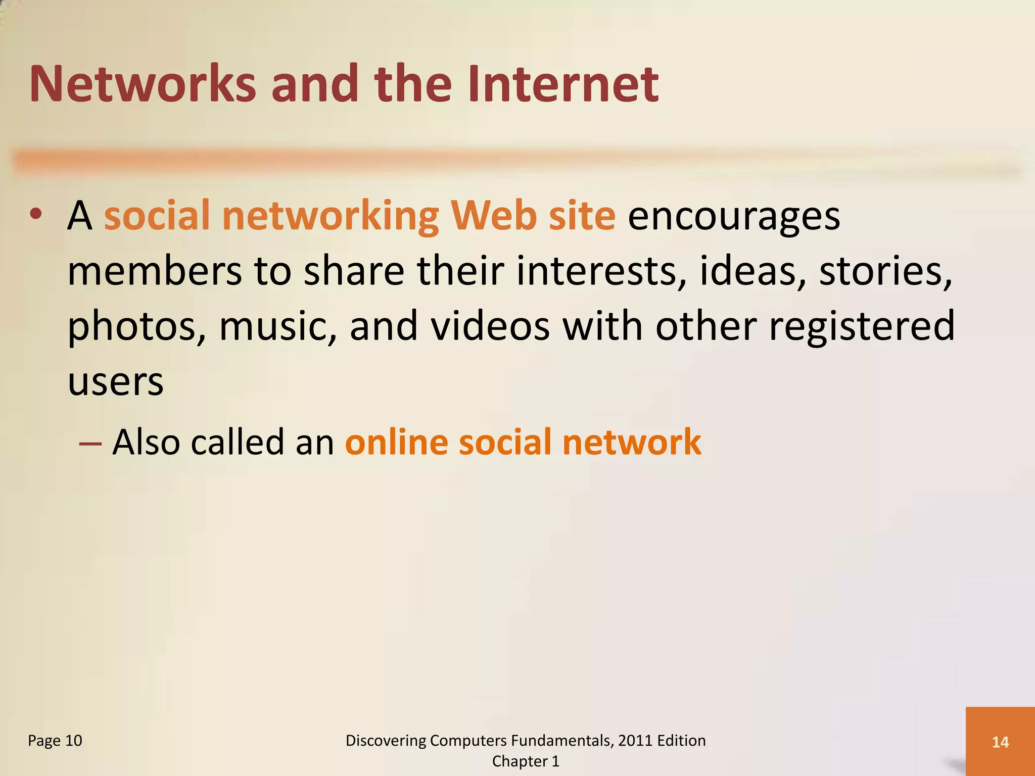 Networks and the Internet

• A social networking Web site encourages
  members to share their interests, ideas, stories,
  photos, music, and videos with other registered
  users
      – Also called an online social network




Page 10               Discovering Computers Fundamentals, 2011 Edition   14
                                         Chapter 1
 