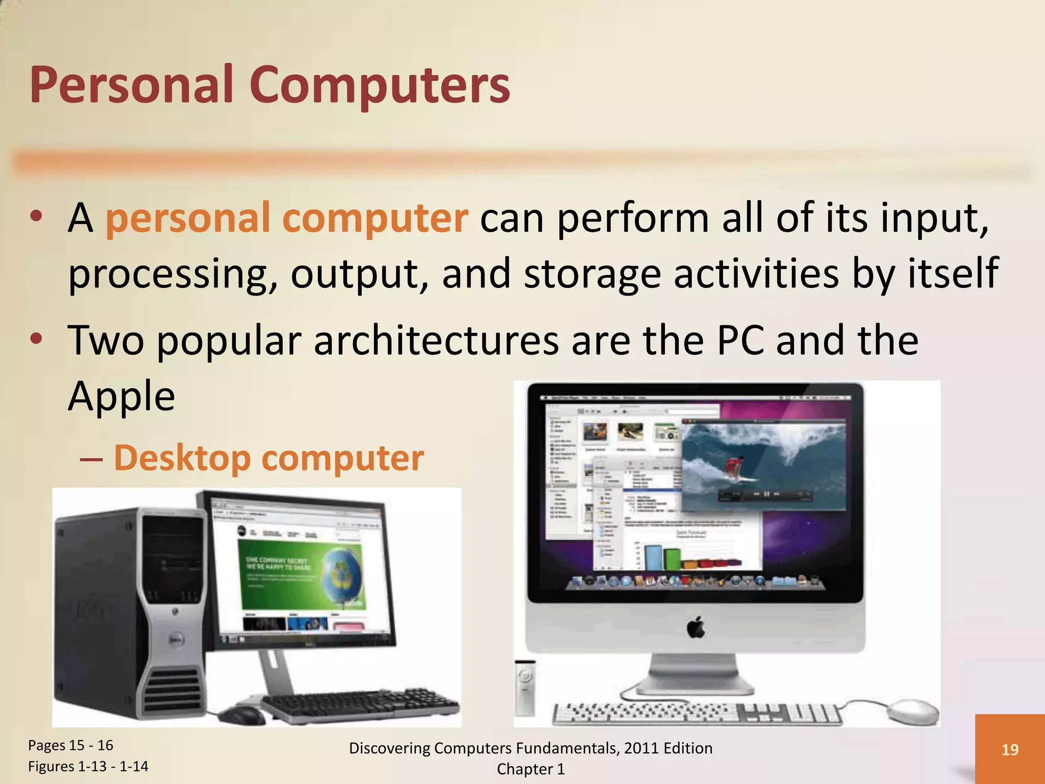 Personal Computers

• A personal computer can perform all of its input,
  processing, output, and storage activities by itself
• Two popular architectures are the PC and the
  Apple
        – Desktop computer




Pages 15 - 16         Discovering Computers Fundamentals, 2011 Edition   19
Figures 1-13 - 1-14                      Chapter 1
 