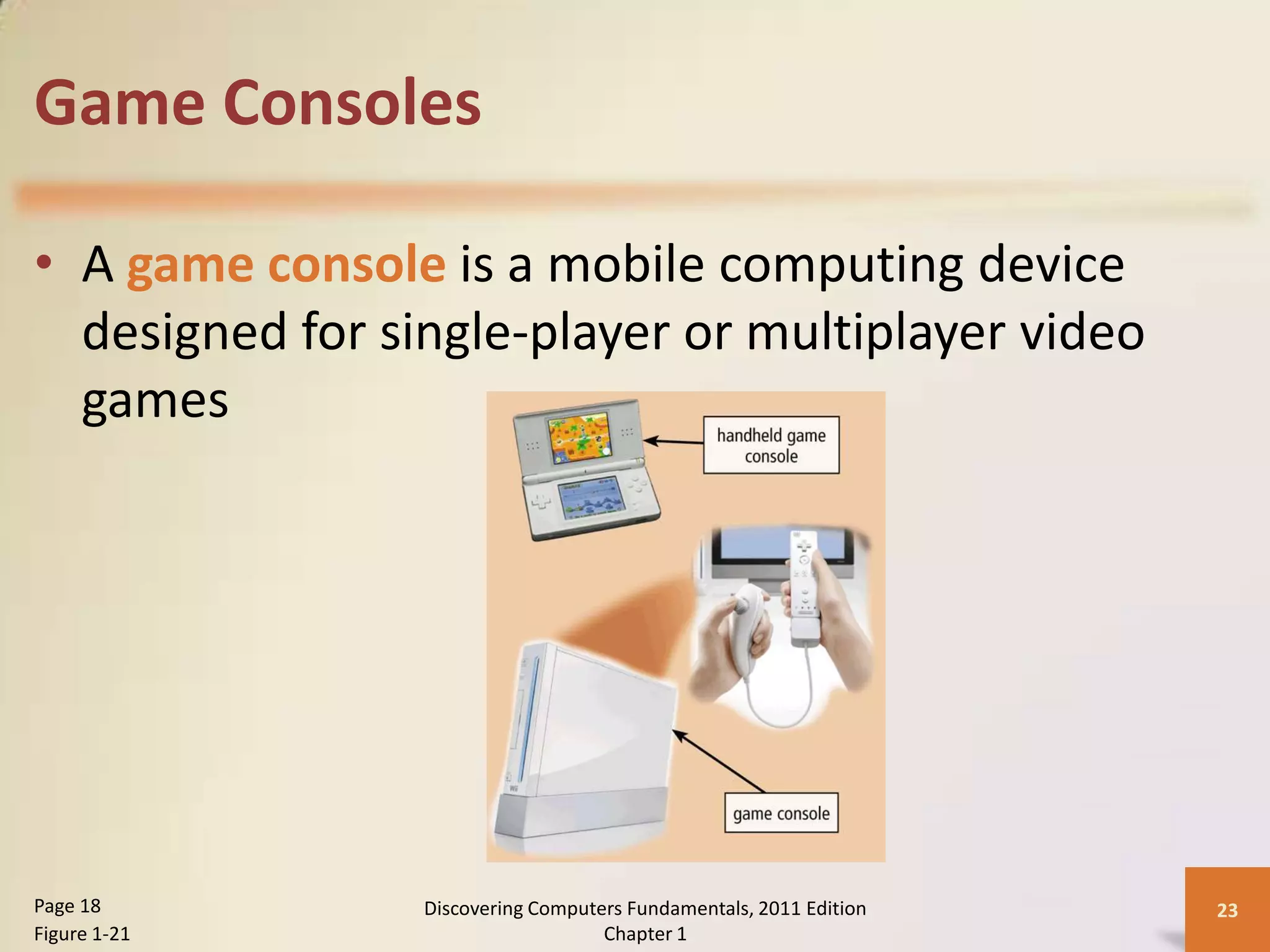Game Consoles

• A game console is a mobile computing device
  designed for single-player or multiplayer video
  games




Page 18          Discovering Computers Fundamentals, 2011 Edition   23
Figure 1-21                         Chapter 1
 