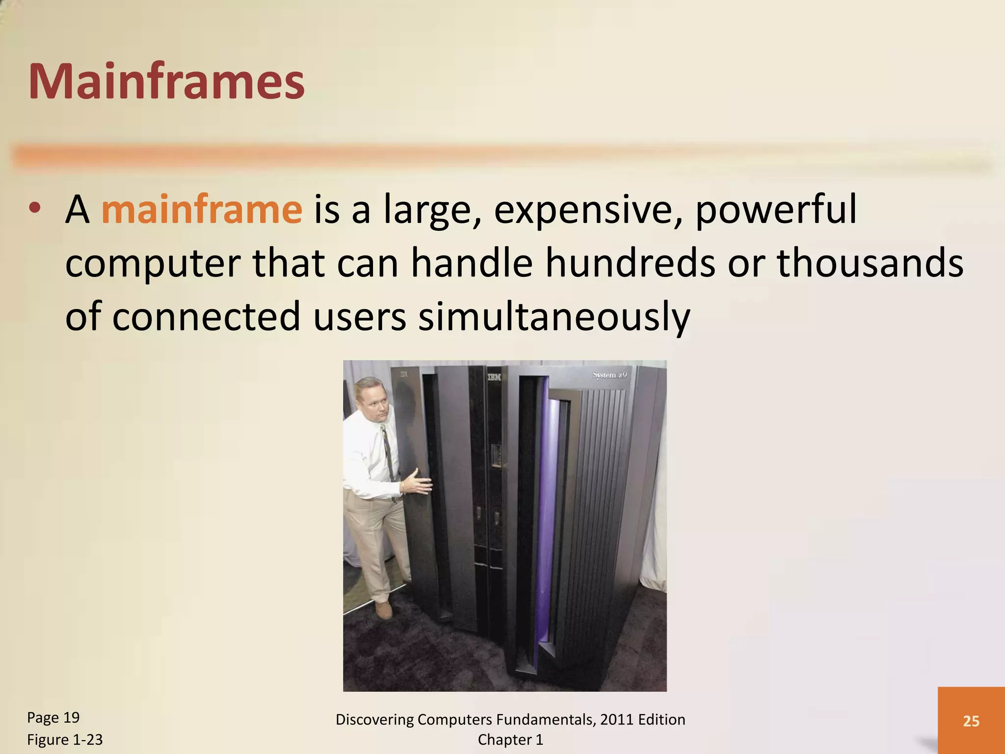 Mainframes

• A mainframe is a large, expensive, powerful
  computer that can handle hundreds or thousands
  of connected users simultaneously




Page 19        Discovering Computers Fundamentals, 2011 Edition   25
Figure 1-23                       Chapter 1
 