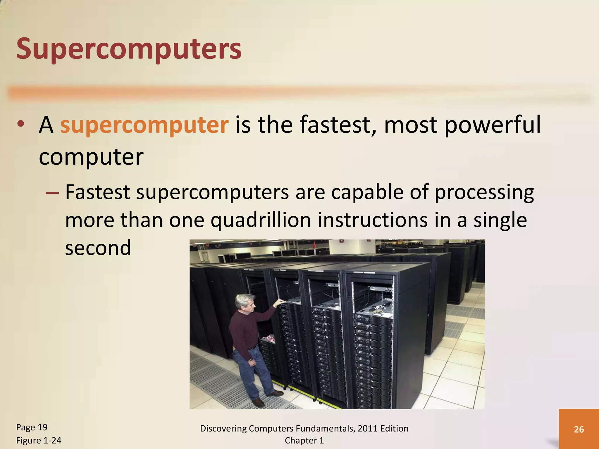 Supercomputers

• A supercomputer is the fastest, most powerful
  computer
       – Fastest supercomputers are capable of processing
         more than one quadrillion instructions in a single
         second




Page 19                Discovering Computers Fundamentals, 2011 Edition   26
Figure 1-24                               Chapter 1
 