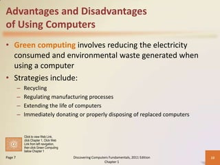 Advantages and Disadvantages
of Using Computers
• Green computing involves reducing the electricity
  consumed and environmental waste generated when
  using a computer
• Strategies include:
         –   Recycling
         –   Regulating manufacturing processes
         –   Extending the life of computers
         –   Immediately donating or properly disposing of replaced computers


             Click to view Web Link,
             click Chapter 1, Click Web
             Link from left navigation,
             then click Green Computing
             below Chapter 1
Page 7                                    Discovering Computers Fundamentals, 2011 Edition   10
                                                             Chapter 1
 