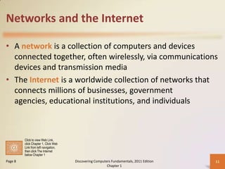 Networks and the Internet

• A network is a collection of computers and devices
  connected together, often wirelessly, via communications
  devices and transmission media
• The Internet is a worldwide collection of networks that
  connects millions of businesses, government
  agencies, educational institutions, and individuals



         Click to view Web Link,
         click Chapter 1, Click Web
         Link from left navigation,
         then click The Internet
         below Chapter 1
Page 8                                Discovering Computers Fundamentals, 2011 Edition   11
                                                         Chapter 1
 
