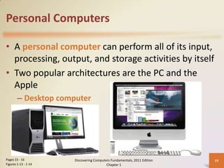 Personal Computers

• A personal computer can perform all of its input,
  processing, output, and storage activities by itself
• Two popular architectures are the PC and the
  Apple
        – Desktop computer




Pages 15 - 16         Discovering Computers Fundamentals, 2011 Edition   19
Figures 1-13 - 1-14                      Chapter 1
 