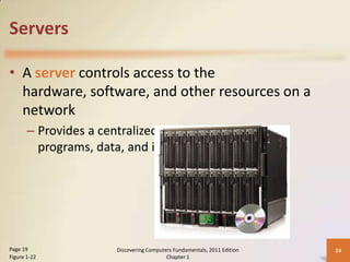 Servers

• A server controls access to the
  hardware, software, and other resources on a
  network
       – Provides a centralized storage area for
         programs, data, and information




Page 19                Discovering Computers Fundamentals, 2011 Edition   24
Figure 1-22                               Chapter 1
 