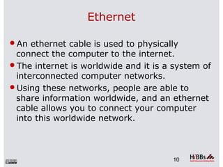 Ethernet
An ethernet cable is used to physically
connect the computer to the internet.
The internet is worldwide and it is a system of
interconnected computer networks.
Using these networks, people are able to
share information worldwide, and an ethernet
cable allows you to connect your computer
into this worldwide network.
10
 