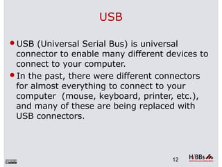 USB
USB (Universal Serial Bus) is universal
connector to enable many different devices to
connect to your computer.
In the past, there were different connectors
for almost everything to connect to your
computer (mouse, keyboard, printer, etc.),
and many of these are being replaced with
USB connectors.
12
 