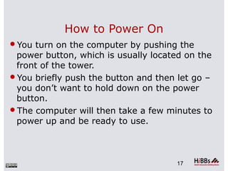 How to Power On
You turn on the computer by pushing the
power button, which is usually located on the
front of the tower.
You briefly push the button and then let go –
you don’t want to hold down on the power
button.
The computer will then take a few minutes to
power up and be ready to use.
17
 