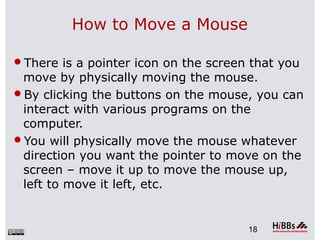 How to Move a Mouse
There is a pointer icon on the screen that you
move by physically moving the mouse.
By clicking the buttons on the mouse, you can
interact with various programs on the
computer.
You will physically move the mouse whatever
direction you want the pointer to move on the
screen – move it up to move the mouse up,
left to move it left, etc.
18
 
