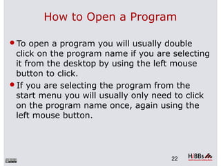 How to Open a Program
To open a program you will usually double
click on the program name if you are selecting
it from the desktop by using the left mouse
button to click.
If you are selecting the program from the
start menu you will usually only need to click
on the program name once, again using the
left mouse button.
22
 