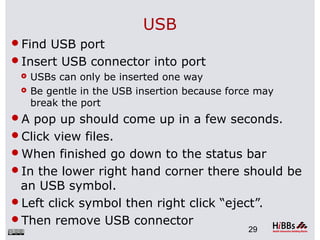 USB
Find USB port
Insert USB connector into port
 USBs can only be inserted one way
 Be gentle in the USB insertion because force may
break the port
A pop up should come up in a few seconds.
Click view files.
When finished go down to the status bar
In the lower right hand corner there should be
an USB symbol.
Left click symbol then right click “eject”.
Then remove USB connector
29
 