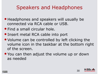 Speakers and Headphones
Headphones and speakers will usually be
connected via RCA cable or USB.
Find a small circular hole.
Insert metal RCA cable into port
Volume can be controlled by left clicking the
volume icon in the taskbar at the bottom right
of the screen.
You can then adjust the volume up or down
as needed
30
 