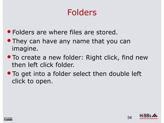 Folders
Folders are where files are stored.
They can have any name that you can
imagine.
To create a new folder: Right click, find new
then left click folder.
To get into a folder select then double left
click to open.
34
 