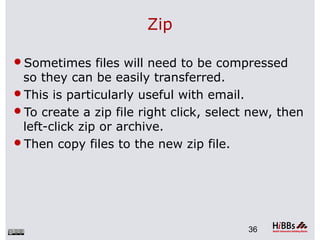 Zip
Sometimes files will need to be compressed
so they can be easily transferred.
This is particularly useful with email.
To create a zip file right click, select new, then
left-click zip or archive.
Then copy files to the new zip file.
36
 