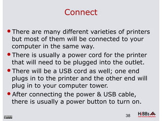Connect
There are many different varieties of printers
but most of them will be connected to your
computer in the same way.
There is usually a power cord for the printer
that will need to be plugged into the outlet.
There will be a USB cord as well; one end
plugs in to the printer and the other end will
plug in to your computer tower.
After connecting the power & USB cable,
there is usually a power button to turn on.
38
 
