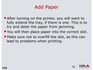 Add Paper
After turning on the printer, you will want to
fully extend the tray, if there is one. This is to
try and deter the paper from jamming.
You will then place paper into the correct slot.
Make sure not to overfill the slot, as this can
lead to problems when printing.
39
 