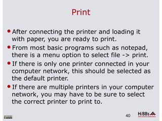 Print
After connecting the printer and loading it
with paper, you are ready to print.
From most basic programs such as notepad,
there is a menu option to select file -> print.
If there is only one printer connected in your
computer network, this should be selected as
the default printer.
If there are multiple printers in your computer
network, you may have to be sure to select
the correct printer to print to.
40
 
