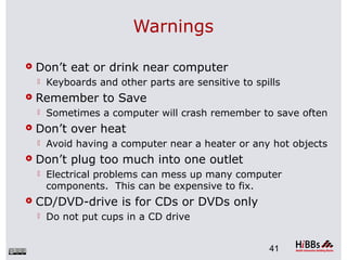 Warnings
 Don’t eat or drink near computer
 Keyboards and other parts are sensitive to spills
 Remember to Save
 Sometimes a computer will crash remember to save often
 Don’t over heat
 Avoid having a computer near a heater or any hot objects
 Don’t plug too much into one outlet
 Electrical problems can mess up many computer
components. This can be expensive to fix.
 CD/DVD-drive is for CDs or DVDs only
 Do not put cups in a CD drive
41
 