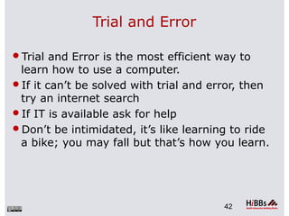 Trial and Error
Trial and Error is the most efficient way to
learn how to use a computer.
If it can’t be solved with trial and error, then
try an internet search
If IT is available ask for help
Don’t be intimidated, it’s like learning to ride
a bike; you may fall but that’s how you learn.
42
 