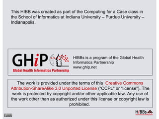 The work is provided under the terms of this Creative Commons
Attribution-ShareAlike 3.0 Unported License (“CCPL" or "license"). The
work is protected by copyright and/or other applicable law. Any use of
the work other than as authorized under this license or copyright law is
prohibited.
HIBBs is a program of the Global Health
Informatics Partnership
www.ghip.net
This HIBB was created as part of the Computing for a Case class in
the School of Informatics at Indiana University – Purdue University –
Indianapolis.
 