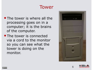 Tower
The tower is where all the
processing goes on in a
computer; it is the brains
of the computer.
The tower is connected
via a cord to the monitor
so you can see what the
tower is doing on the
monitor.
5
 