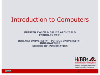 HIBBs is a program of the Global
Health Informatics Partnership
KRISTEN ZWICK & CALLIE ARCHIBALD
FEBRUARY 2011
INDIANA UNIVERSITY – PURDUE UNIVERSITY –
INDIANAPOLIS
SCHOOL OF INFORMATICS
Introduction to Computers
1
 