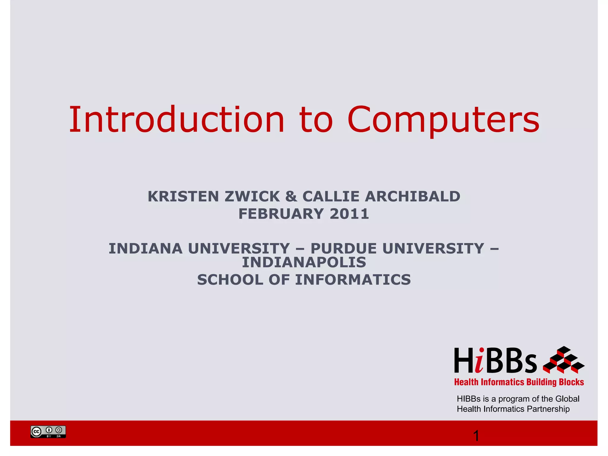 Introduction to Computers
     KRISTEN ZWICK & CALLIE ARCHIBALD
              FEBRUARY 2011

  INDIANA UNIVERSITY – PURDUE UNIVERSITY –
               INDIANAPOLIS
           SCHOOL OF INFORMATICS




                                     HIBBs is a program of the Global
                                     Health Informatics Partnership


                                        1
 