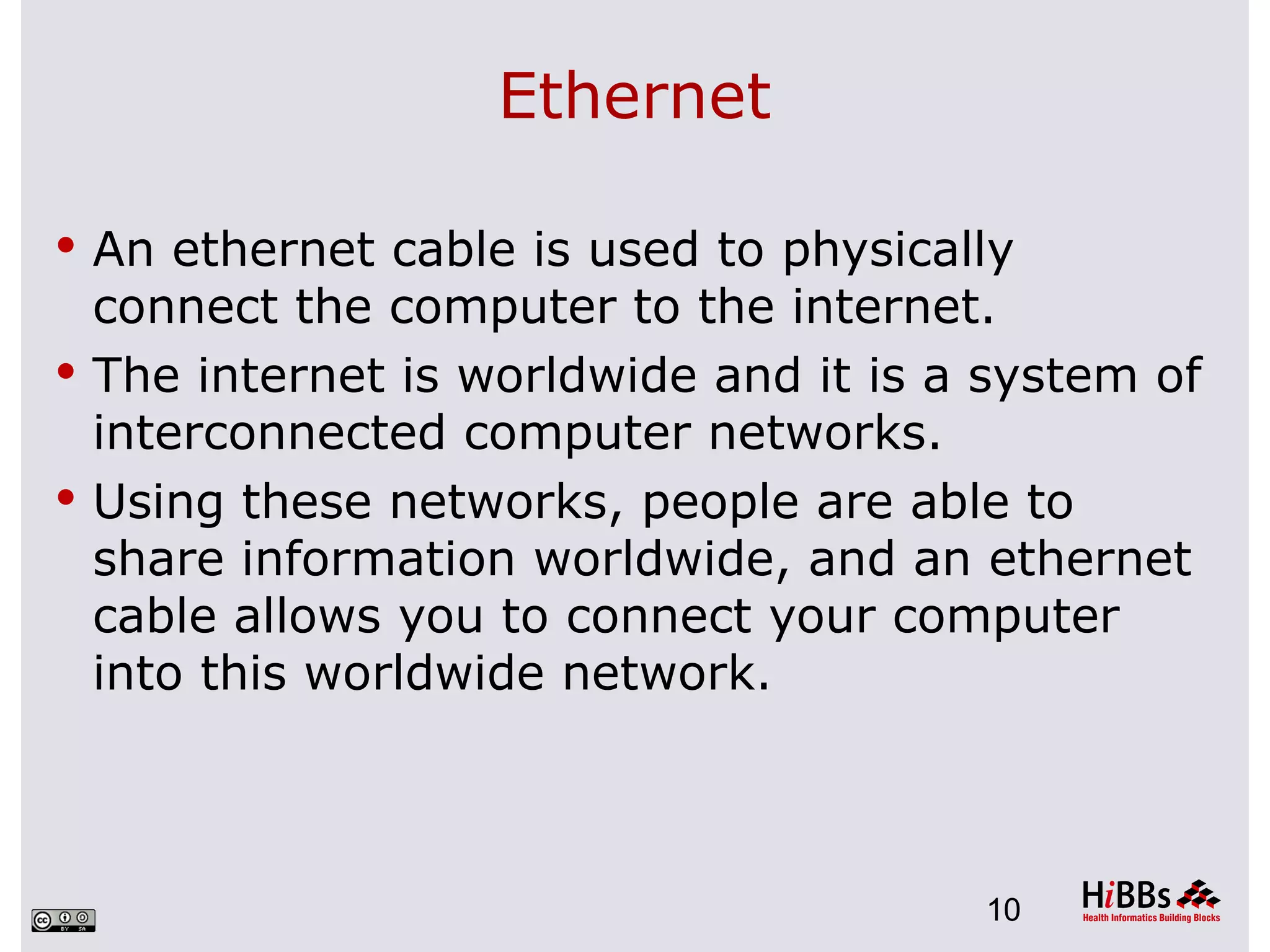Ethernet

 An ethernet cable is used to physically
  connect the computer to the internet.
 The internet is worldwide and it is a system of
  interconnected computer networks.
 Using these networks, people are able to
  share information worldwide, and an ethernet
  cable allows you to connect your computer
  into this worldwide network.



                                       10
 