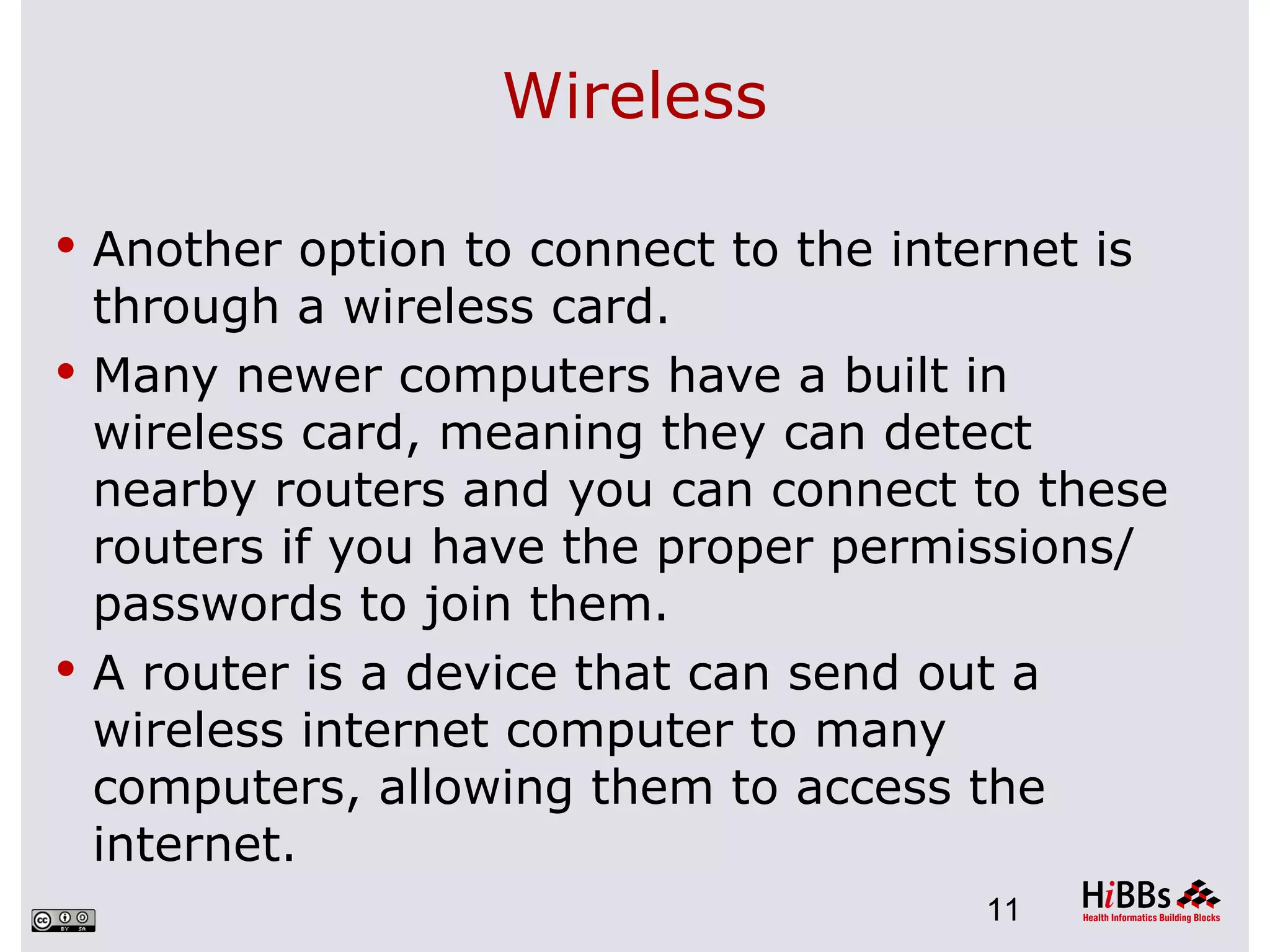 Wireless

 Another option to connect to the internet is
  through a wireless card.
 Many newer computers have a built in
  wireless card, meaning they can detect
  nearby routers and you can connect to these
  routers if you have the proper permissions/
  passwords to join them.
 A router is a device that can send out a
  wireless internet computer to many
  computers, allowing them to access the
  internet.
                                       11
 
