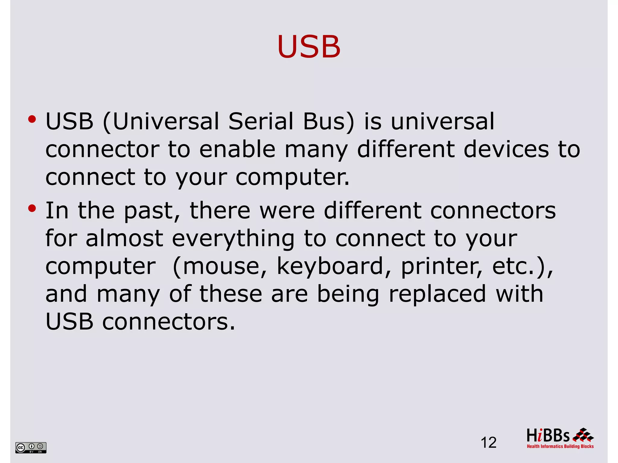 USB

 USB (Universal Serial Bus) is universal
  connector to enable many different devices to
  connect to your computer.
 In the past, there were different connectors
  for almost everything to connect to your
  computer (mouse, keyboard, printer, etc.),
  and many of these are being replaced with
  USB connectors.




                                       12
 