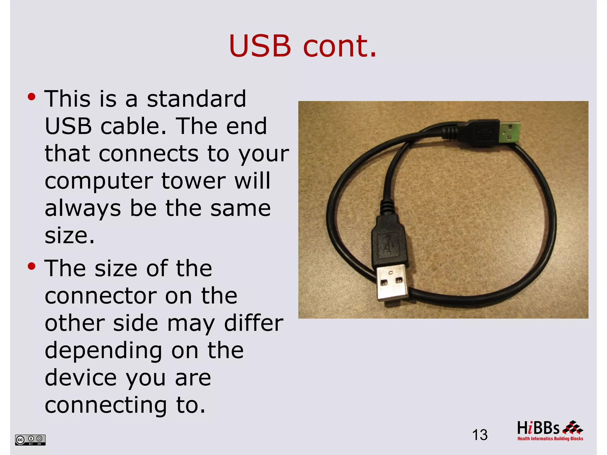 USB cont.
 This is a standard
  USB cable. The end
  that connects to your
  computer tower will
  always be the same
  size.
 The size of the
  connector on the
  other side may differ
  depending on the
  device you are
  connecting to.
                              13
 