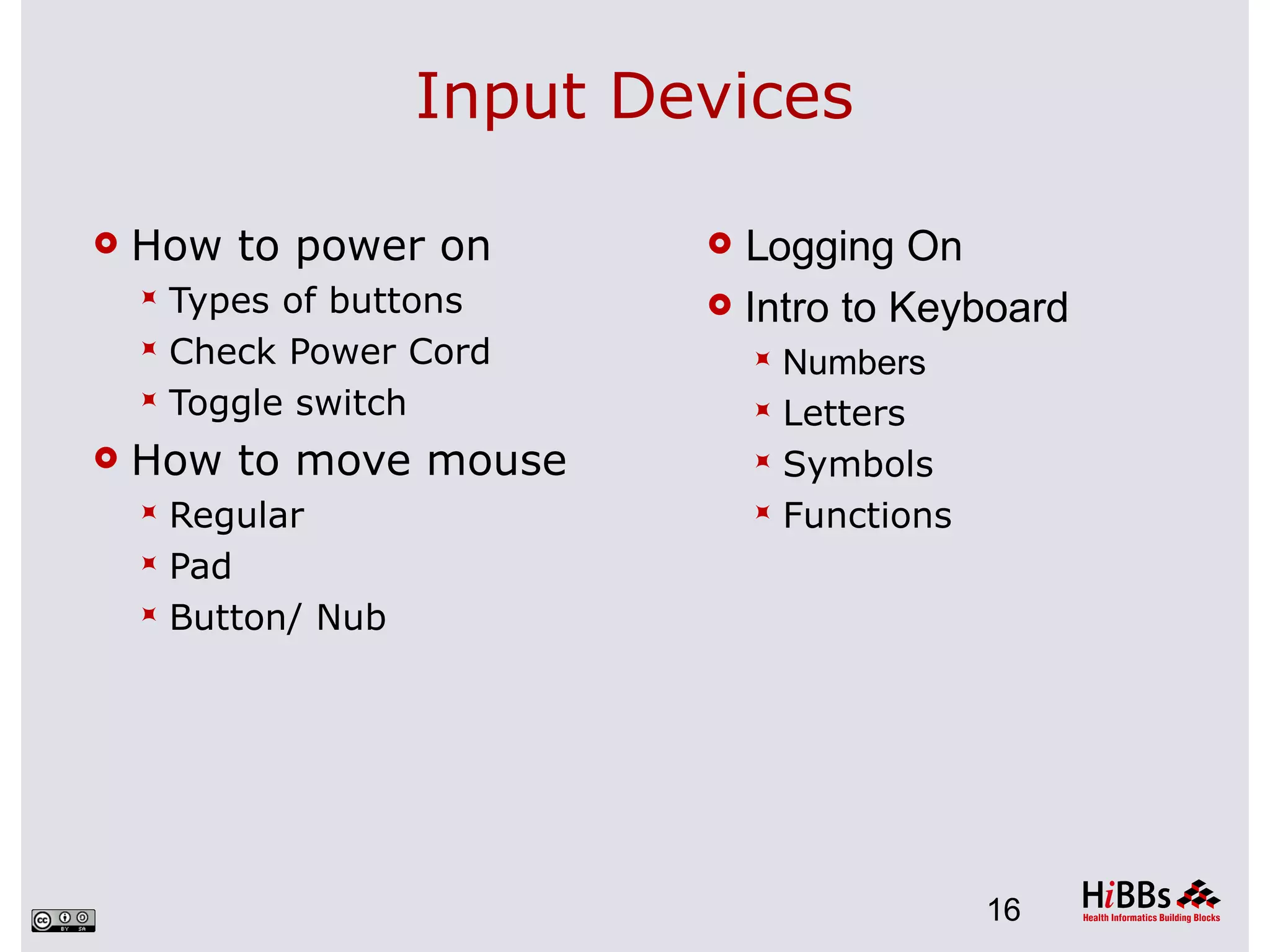 Input Devices

   How to power on          Logging On
     Types of buttons       Intro to Keyboard
     Check Power Cord           Numbers
     Toggle switch              Letters
   How to move mouse            Symbols
     Regular                    Functions
     Pad
     Button/ Nub




                                              16
 