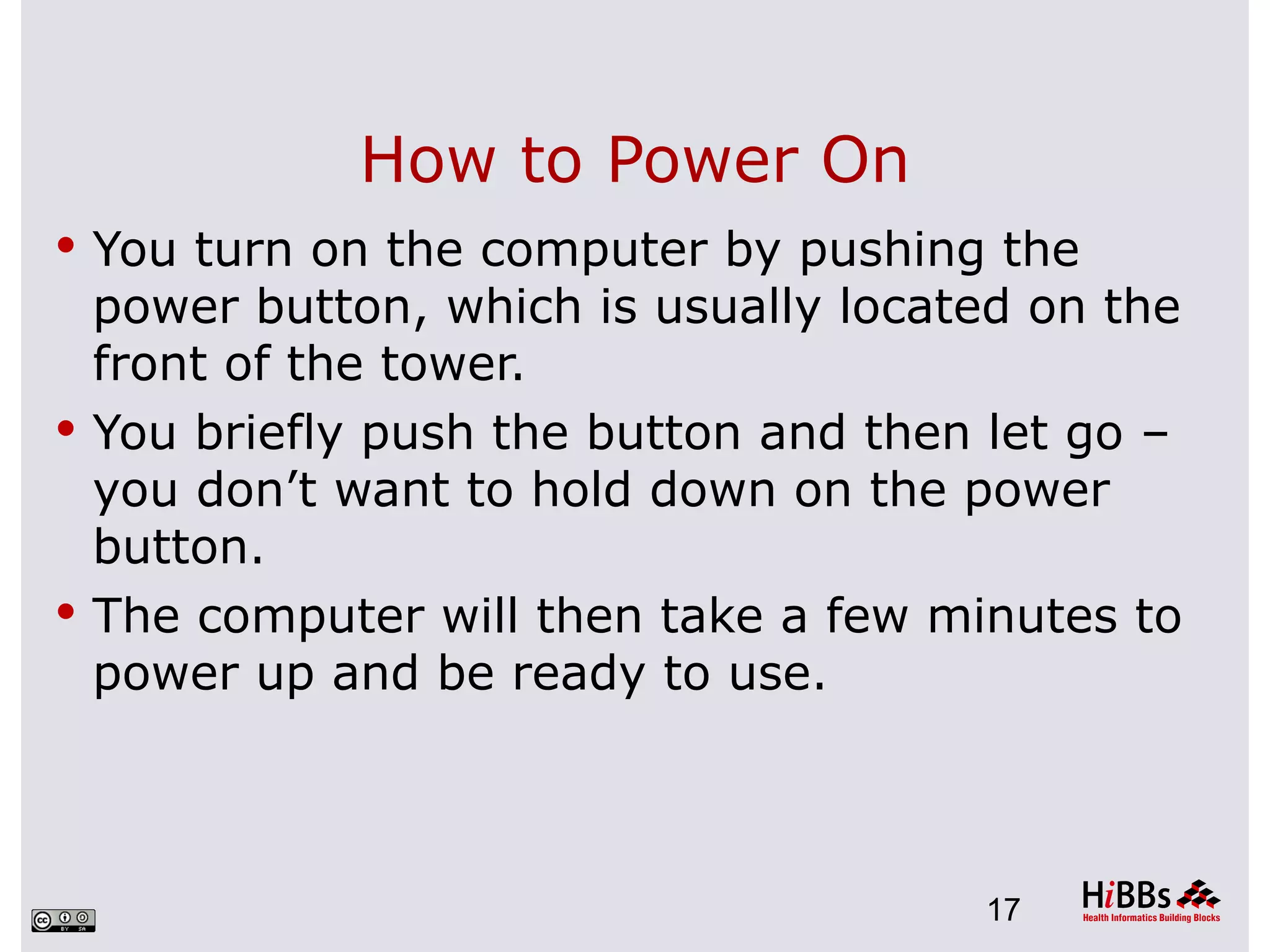 How to Power On
 You turn on the computer by pushing the
  power button, which is usually located on the
  front of the tower.
 You briefly push the button and then let go –
  you don’t want to hold down on the power
  button.
 The computer will then take a few minutes to
  power up and be ready to use.



                                      17
 