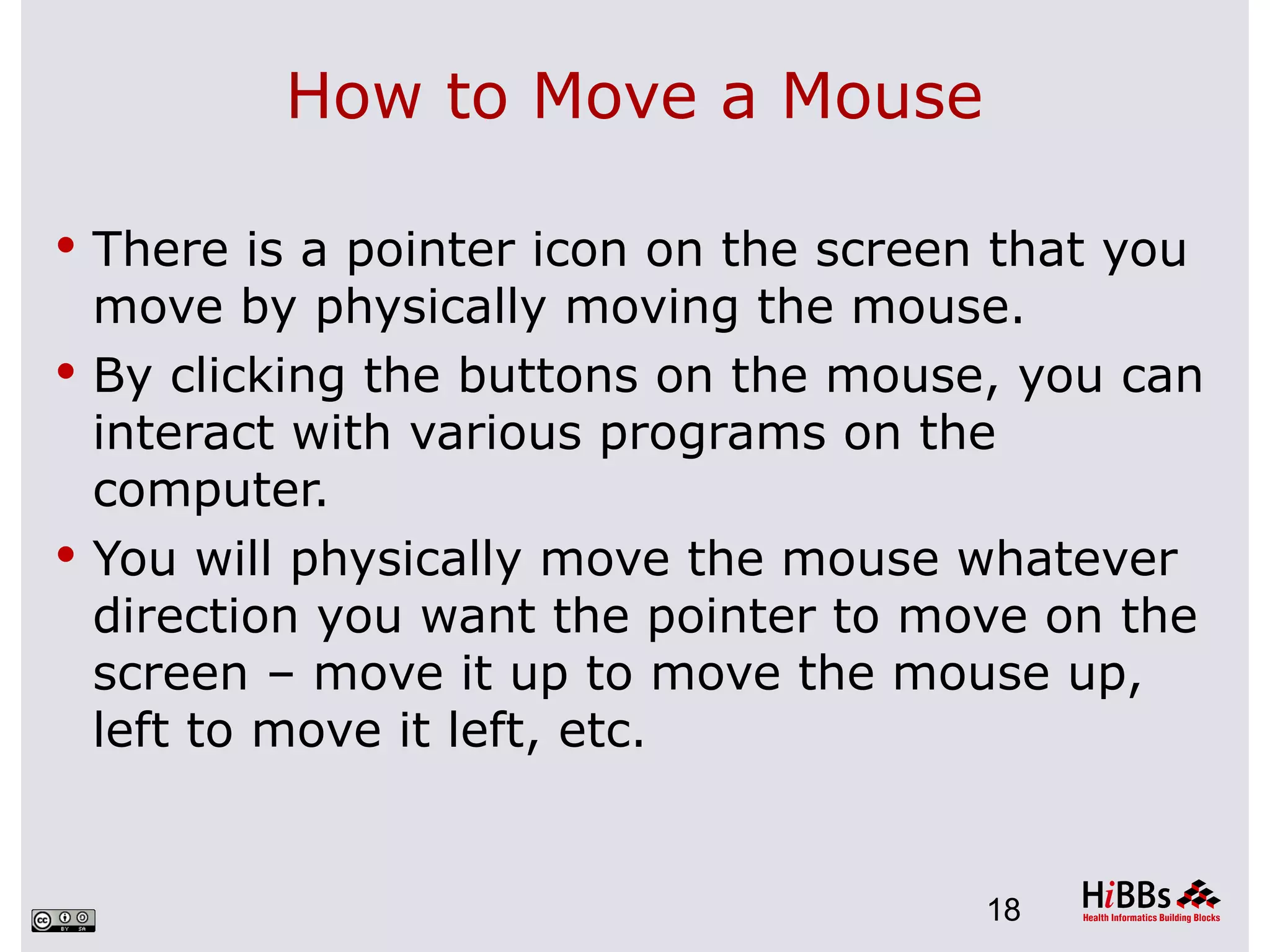 How to Move a Mouse

 There is a pointer icon on the screen that you
  move by physically moving the mouse.
 By clicking the buttons on the mouse, you can
  interact with various programs on the
  computer.
 You will physically move the mouse whatever
  direction you want the pointer to move on the
  screen – move it up to move the mouse up,
  left to move it left, etc.


                                       18
 