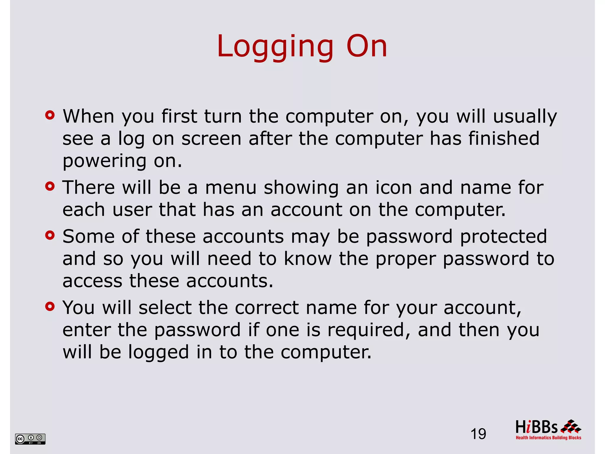 Logging On

   When you first turn the computer on, you will usually
    see a log on screen after the computer has finished
    powering on.
   There will be a menu showing an icon and name for
    each user that has an account on the computer.
   Some of these accounts may be password protected
    and so you will need to know the proper password to
    access these accounts.
   You will select the correct name for your account,
    enter the password if one is required, and then you
    will be logged in to the computer.



                                               19
 