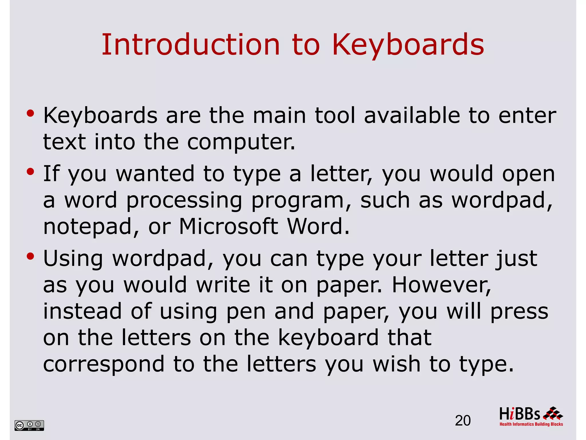 Introduction to Keyboards

 Keyboards are the main tool available to enter
  text into the computer.
 If you wanted to type a letter, you would open
  a word processing program, such as wordpad,
  notepad, or Microsoft Word.
 Using wordpad, you can type your letter just
  as you would write it on paper. However,
  instead of using pen and paper, you will press
  on the letters on the keyboard that
  correspond to the letters you wish to type.

                                      20
 