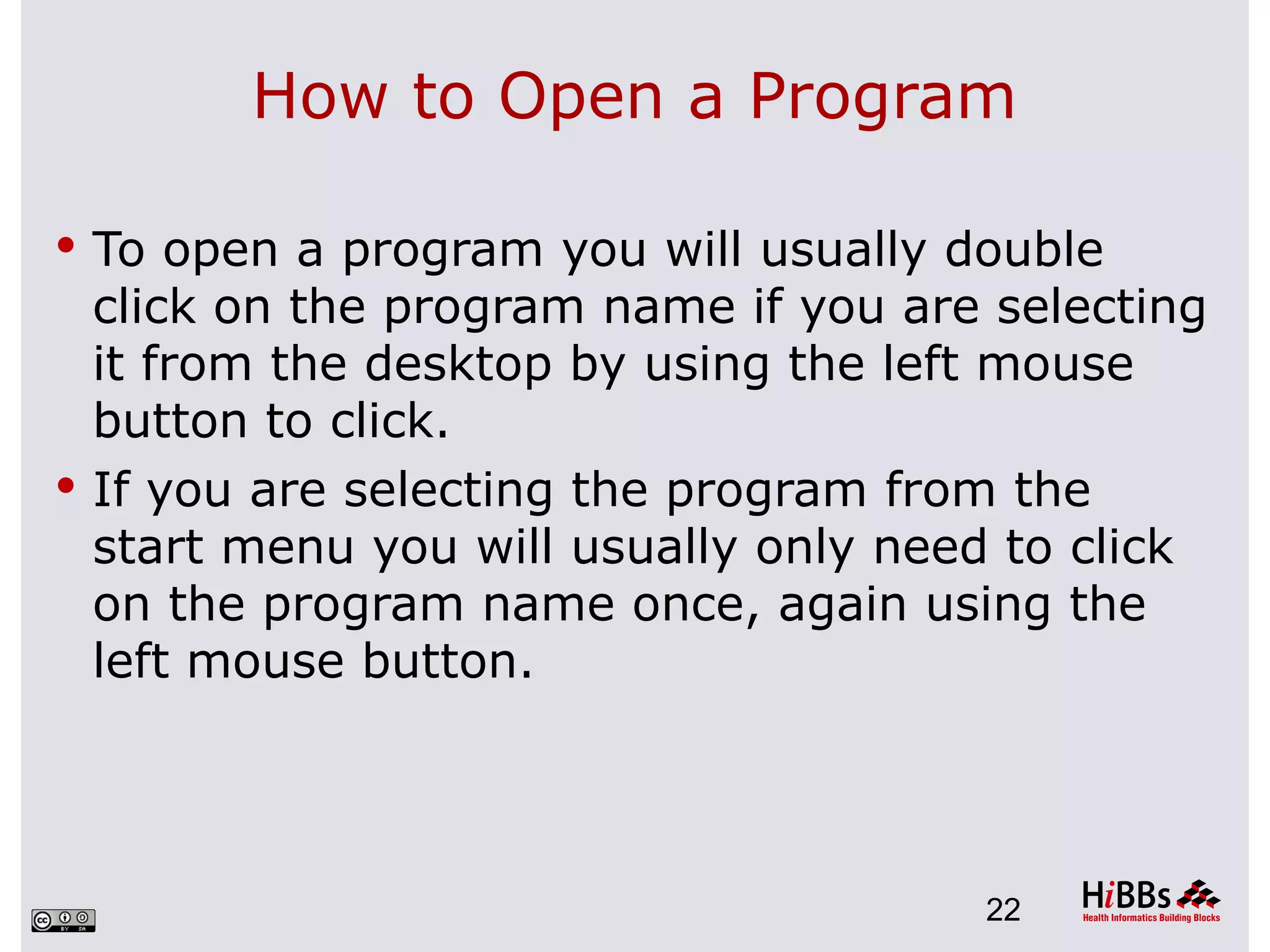 How to Open a Program

 To open a program you will usually double
  click on the program name if you are selecting
  it from the desktop by using the left mouse
  button to click.
 If you are selecting the program from the
  start menu you will usually only need to click
  on the program name once, again using the
  left mouse button.




                                      22
 