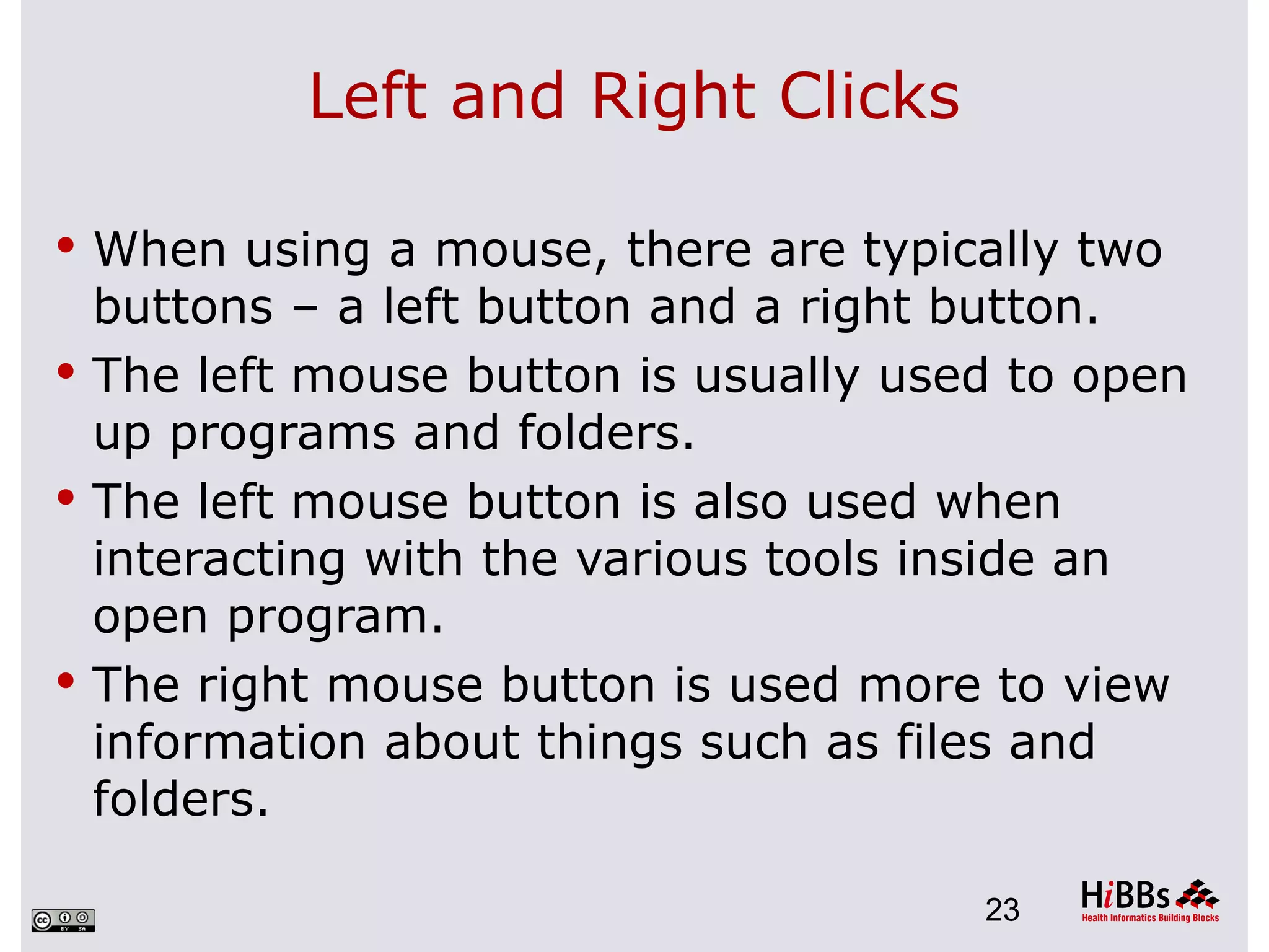 Left and Right Clicks

 When using a mouse, there are typically two
  buttons – a left button and a right button.
 The left mouse button is usually used to open
  up programs and folders.
 The left mouse button is also used when
  interacting with the various tools inside an
  open program.
 The right mouse button is used more to view
  information about things such as files and
  folders.

                                      23
 