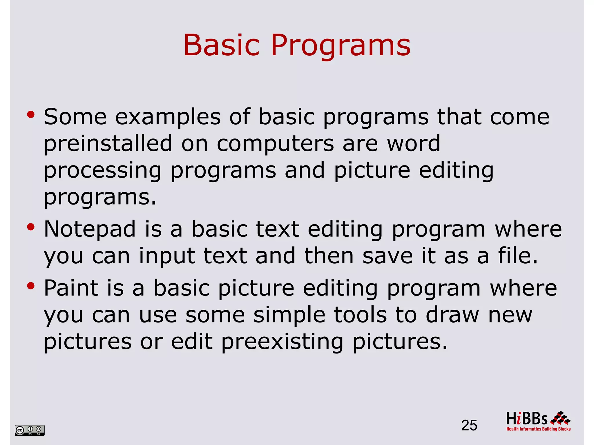 Basic Programs

 Some examples of basic programs that come
  preinstalled on computers are word
  processing programs and picture editing
  programs.
 Notepad is a basic text editing program where
  you can input text and then save it as a file.
 Paint is a basic picture editing program where
  you can use some simple tools to draw new
  pictures or edit preexisting pictures.


                                      25
 